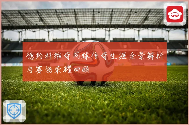 德约科维奇网球传奇生涯全景解析与赛场荣耀回顾