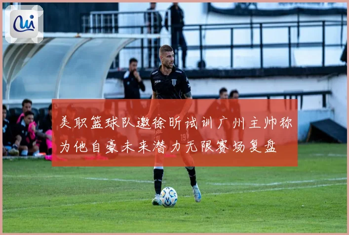 美职篮球队邀徐昕试训广州主帅称为他自豪未来潜力无限赛场复盘