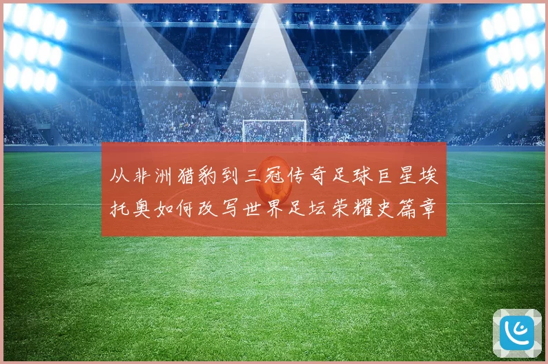从非洲猎豹到三冠传奇足球巨星埃托奥如何改写世界足坛荣耀史篇章