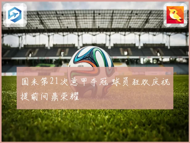 国米第21次意甲夺冠 球员狂欢庆祝提前问鼎荣耀