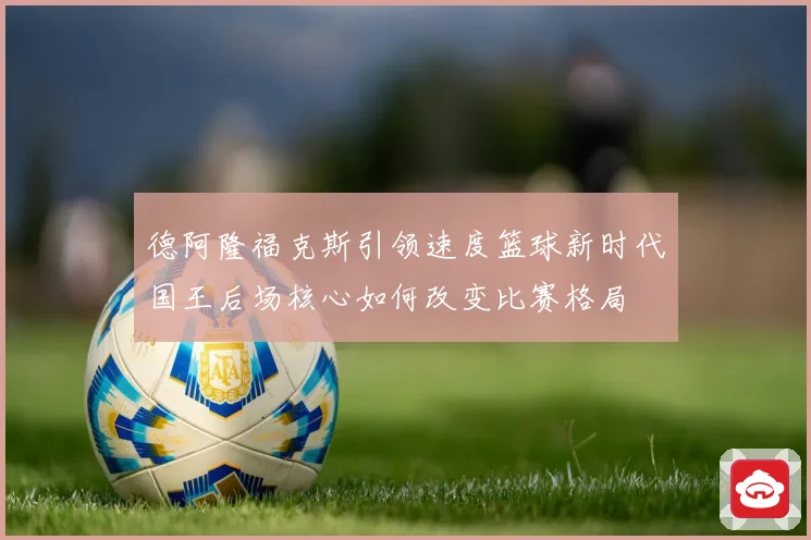 德阿隆福克斯引领速度篮球新时代国王后场核心如何改变比赛格局