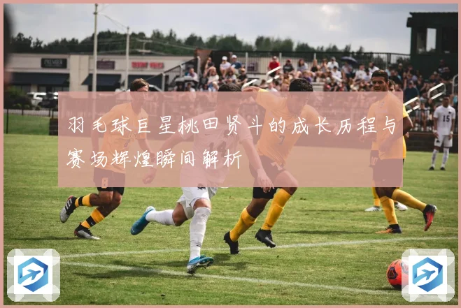 羽毛球巨星桃田贤斗的成长历程与赛场辉煌瞬间解析