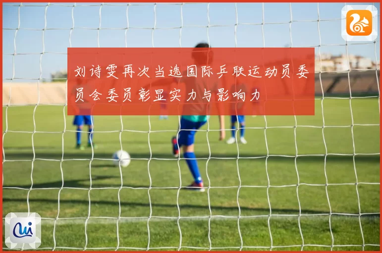 刘诗雯再次当选国际乒联运动员委员会委员彰显实力与影响力