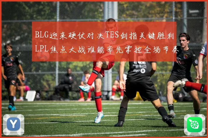 BLG迎来硬仗对决TES剑指关键胜利LPL焦点大战谁能率先掌控全场节奏解析