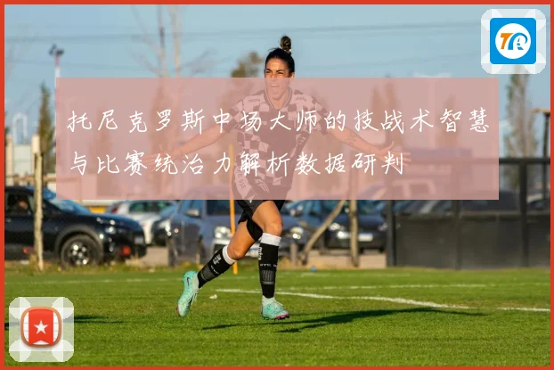 托尼克罗斯中场大师的技战术智慧与比赛统治力解析数据研判