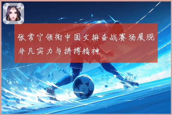 张常宁领衔中国女排奋战赛场展现非凡实力与拼搏精神