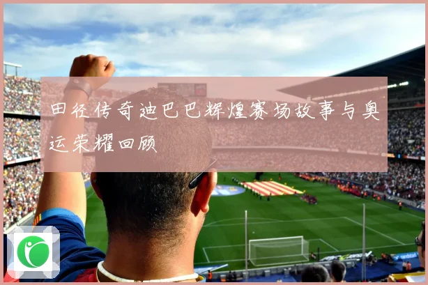 田径传奇迪巴巴辉煌赛场故事与奥运荣耀回顾