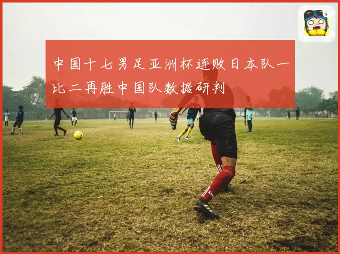 中国十七男足亚洲杯连败日本队一比二再胜中国队数据研判