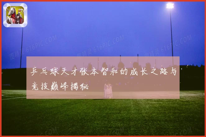 乒乓球天才张本智和的成长之路与竞技巅峰揭秘