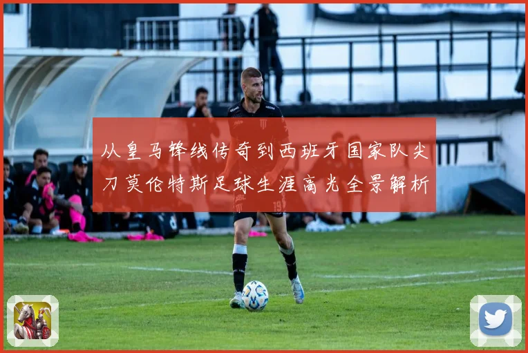 从皇马锋线传奇到西班牙国家队尖刀莫伦特斯足球生涯高光全景解析