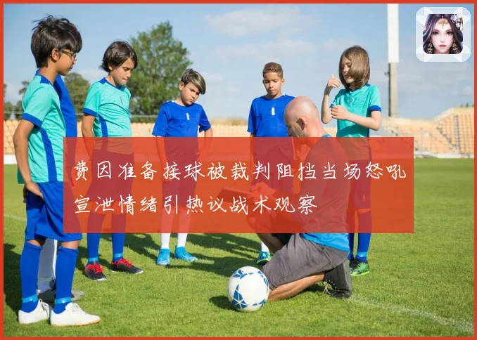 费因准备接球被裁判阻挡当场怒吼宣泄情绪引热议战术观察