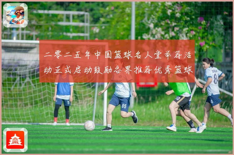 二零二五年中国篮球名人堂举荐活动正式启动鼓励各界推荐优秀篮球赛场复盘