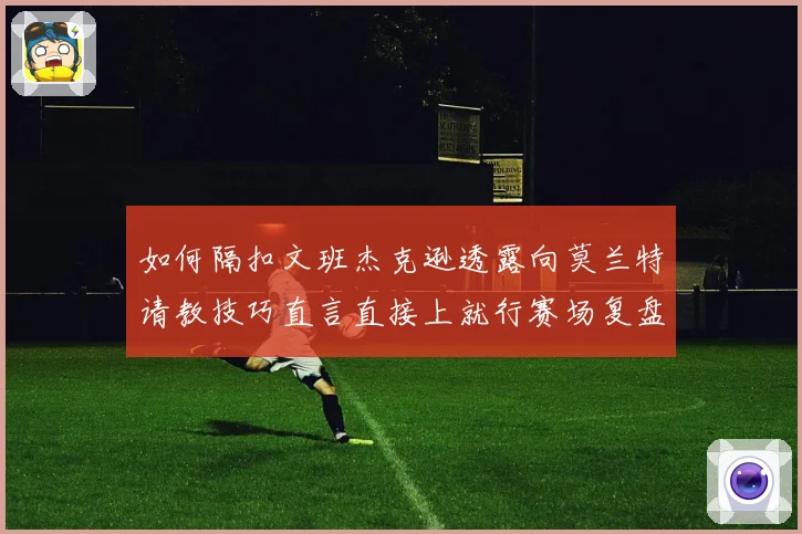 如何隔扣文班杰克逊透露向莫兰特请教技巧直言直接上就行赛场复盘