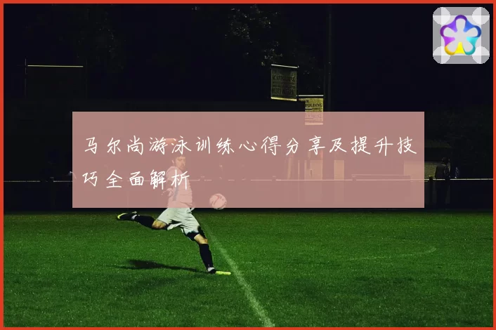 马尔尚游泳训练心得分享及提升技巧全面解析