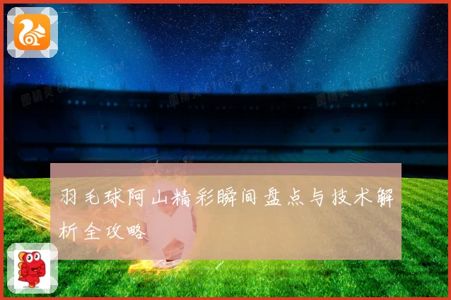 羽毛球阿山精彩瞬间盘点与技术解析全攻略