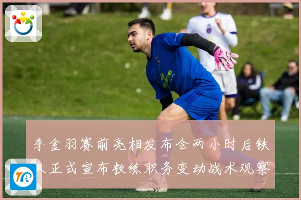 李金羽赛前亮相发布会两小时后铁人正式宣布教练职务变动战术观察