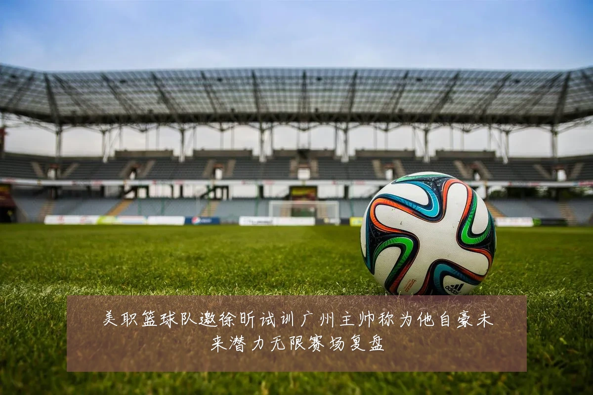美职篮球队邀徐昕试训广州主帅称为他自豪未来潜力无限赛场复盘