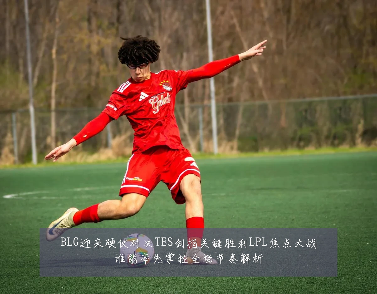 BLG迎来硬仗对决TES剑指关键胜利LPL焦点大战谁能率先掌控全场节奏解析