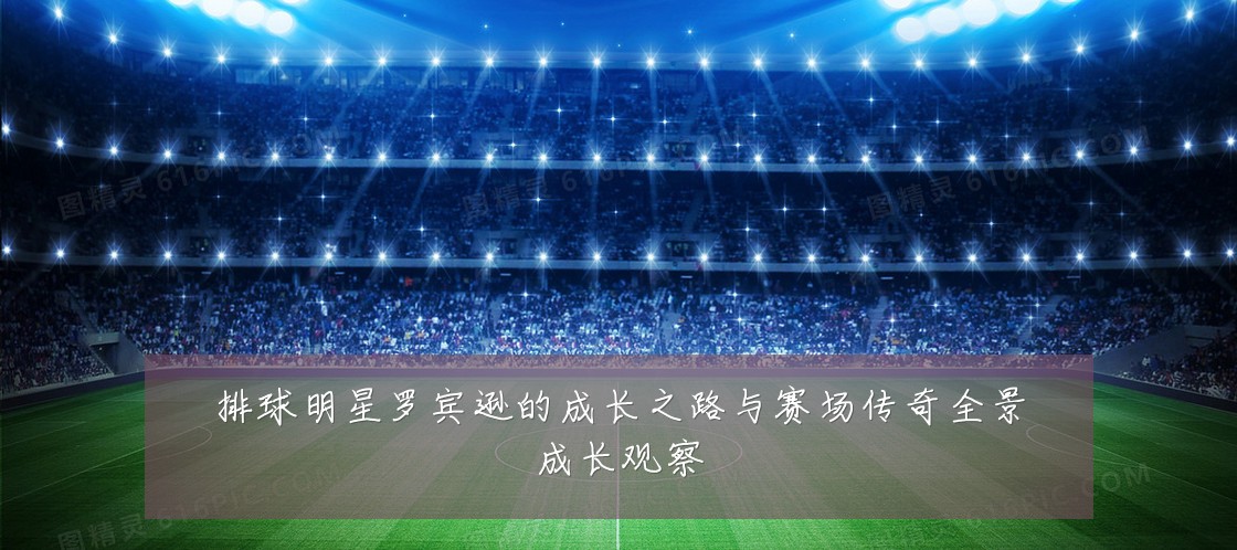 排球明星罗宾逊的成长之路与赛场传奇全景成长观察
