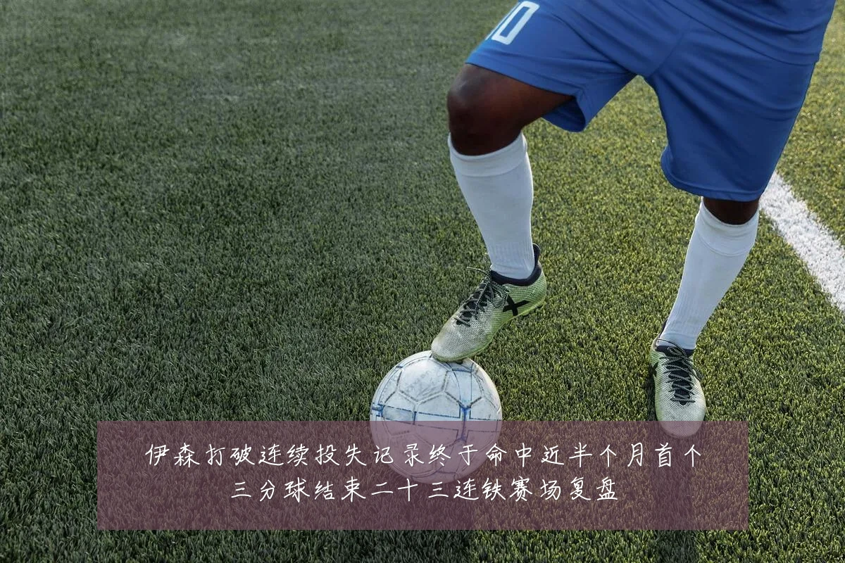伊森打破连续投失记录终于命中近半个月首个三分球结束二十三连铁赛场复盘